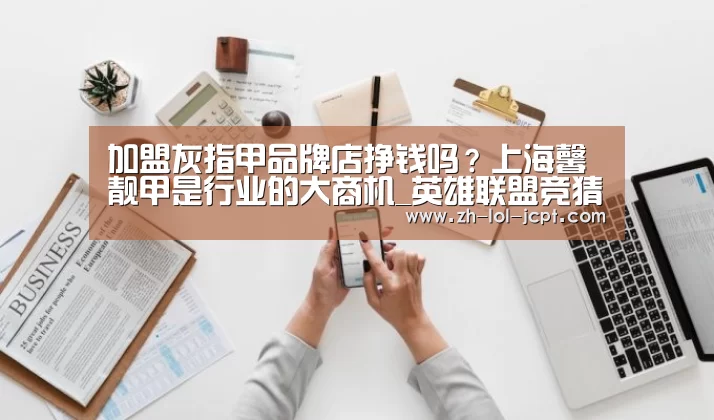 加盟灰指甲品牌店挣钱吗?上海馨靓甲是行业的大商机_英雄联盟竞猜大厅 (图3) LOL全球总决赛下注官方网站